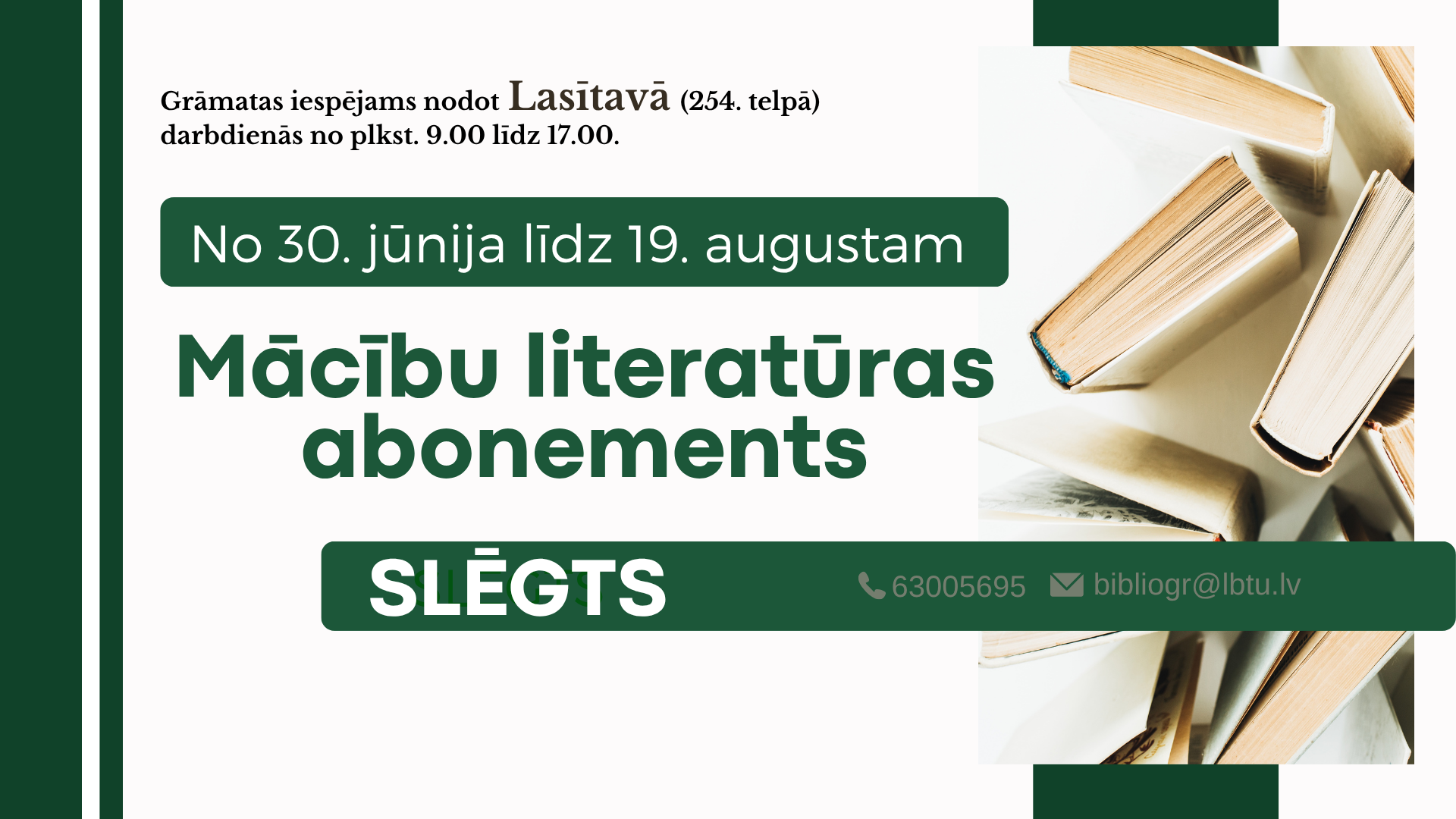 No 30. jūnija līdz 19. augustam LBTU FB Mācību literatūras abonements slēgts. Grāmatas var atdot Lasītavā (254. telpā) darbadienās no plkst. 9.00 līdz 16.45.