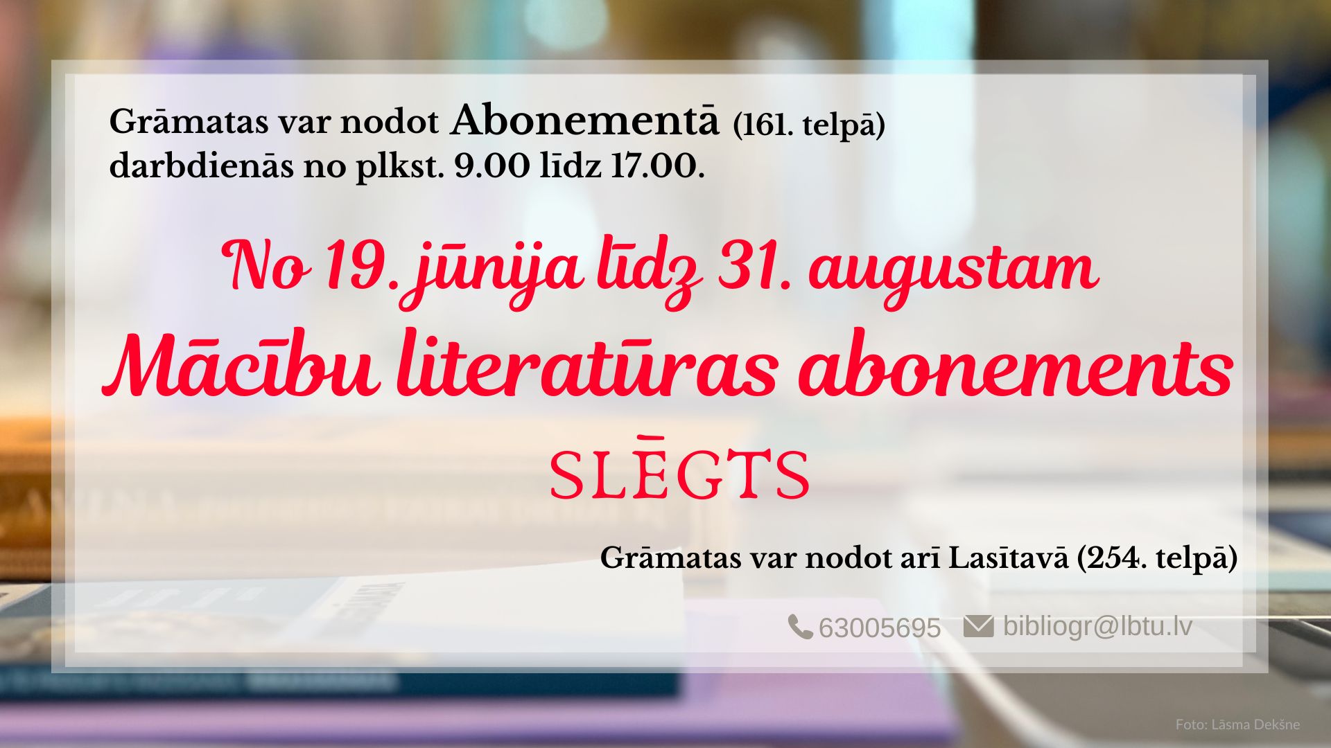 Grāmatas var atdot Abonementā (161. telpā) vai Lasītavā (254. telpā) darbadienās no plkst. 9.00 līdz 17.00.  No 19. jūnija līdz 31. augustam Mācību literatūras abonements slēgts. 
